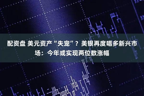 配资盘 美元资产“失宠”？美银再度唱多新兴市场：今年或实现两位数涨幅