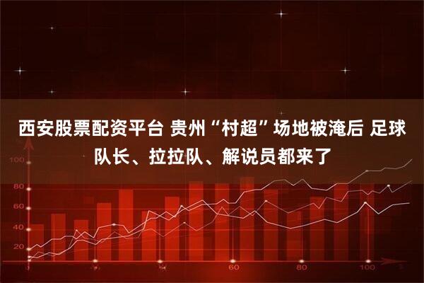 西安股票配资平台 贵州“村超”场地被淹后 足球队长、拉拉队、解说员都来了