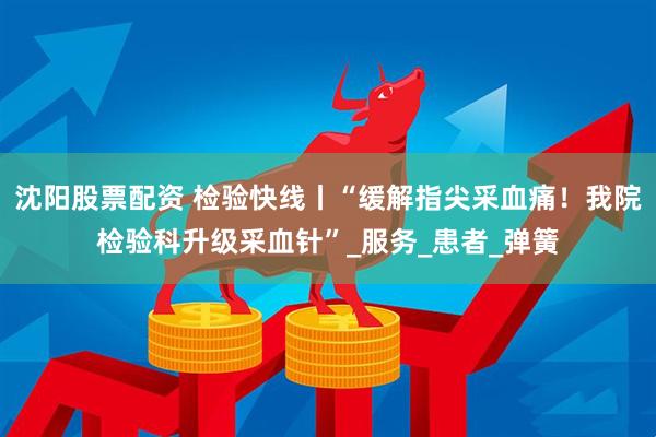 沈阳股票配资 检验快线丨“缓解指尖采血痛！我院检验科升级采血针”_服务_患者_弹簧