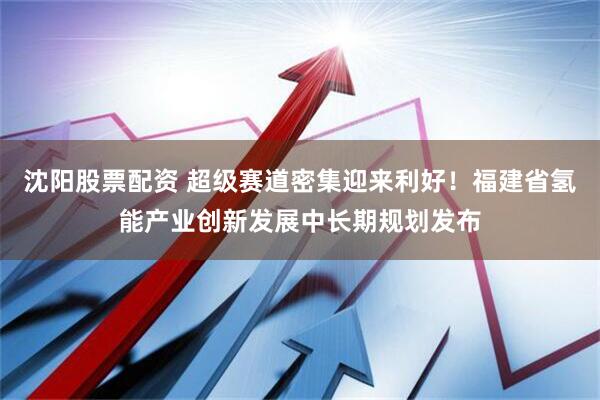 沈阳股票配资 超级赛道密集迎来利好！福建省氢能产业创新发展中长期规划发布