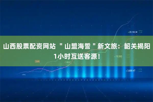 山西股票配资网站 ＂山盟海誓＂新文旅：韶关揭阳1小时互送客源！