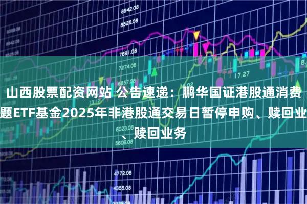 山西股票配资网站 公告速递：鹏华国证港股通消费主题ETF基金2025年非港股通交易日暂停申购、赎回业务