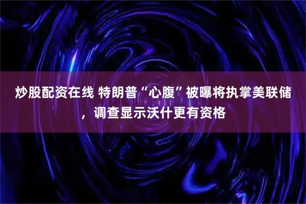 炒股配资在线 特朗普“心腹”被曝将执掌美联储，调查显示沃什更有资格