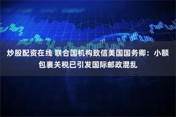 炒股配资在线 联合国机构致信美国国务卿：小额包裹关税已引发国际邮政混乱