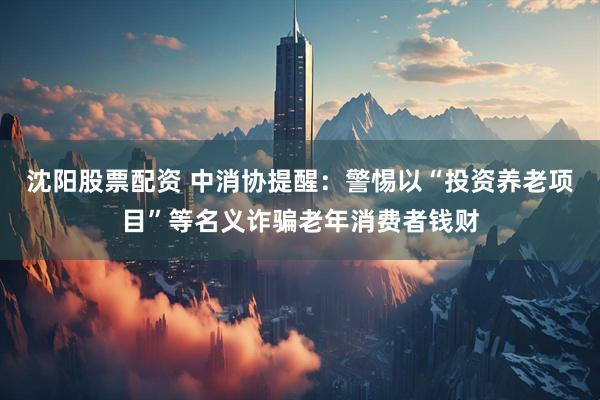 沈阳股票配资 中消协提醒：警惕以“投资养老项目”等名义诈骗老年消费者钱财