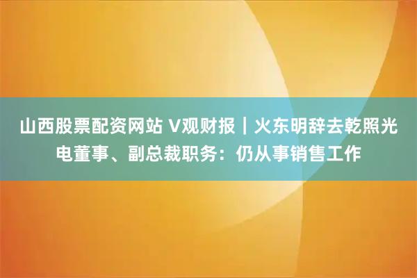 山西股票配资网站 V观财报｜火东明辞去乾照光电董事、副总裁职务：仍从事销售工作
