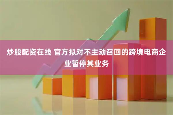 炒股配资在线 官方拟对不主动召回的跨境电商企业暂停其业务