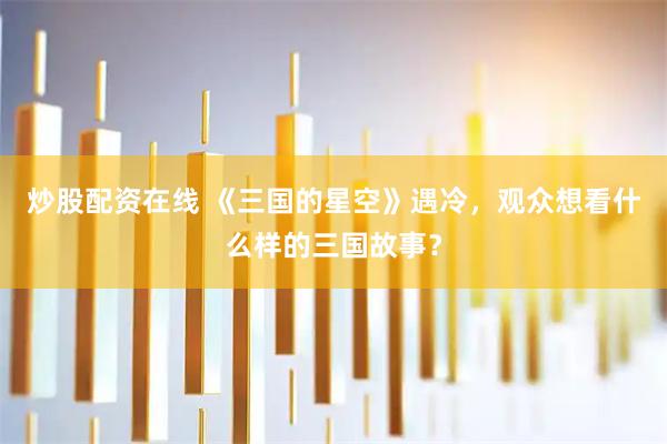炒股配资在线 《三国的星空》遇冷，观众想看什么样的三国故事？
