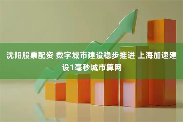 沈阳股票配资 数字城市建设稳步推进 上海加速建设1毫秒城市算网