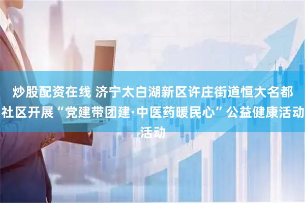 炒股配资在线 济宁太白湖新区许庄街道恒大名都社区开展“党建带团建·中医药暖民心”公益健康活动
