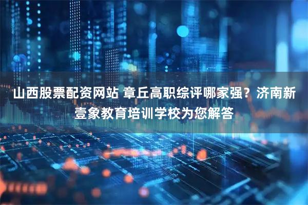 山西股票配资网站 章丘高职综评哪家强？济南新壹象教育培训学校为您解答