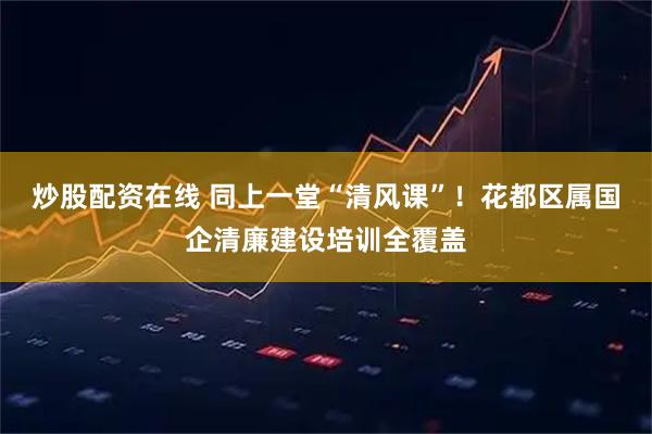 炒股配资在线 同上一堂“清风课”！花都区属国企清廉建设培训全覆盖