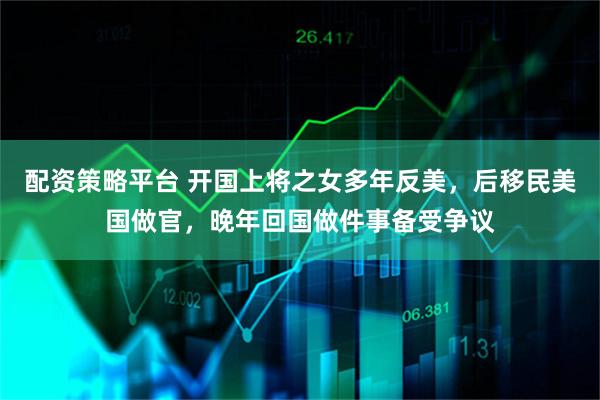 配资策略平台 开国上将之女多年反美，后移民美国做官，晚年回国做件事备受争议
