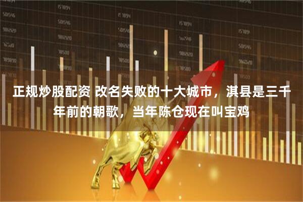 正规炒股配资 改名失败的十大城市，淇县是三千年前的朝歌，当年陈仓现在叫宝鸡