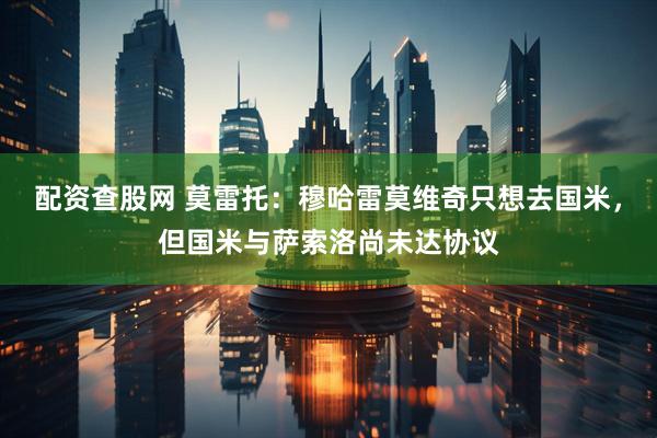 配资查股网 莫雷托：穆哈雷莫维奇只想去国米，但国米与萨索洛尚未达协议