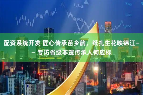 配资系统开发 匠心传承苗乡韵，纸扎生花映锦江—— 专访省级非遗传承人何应标