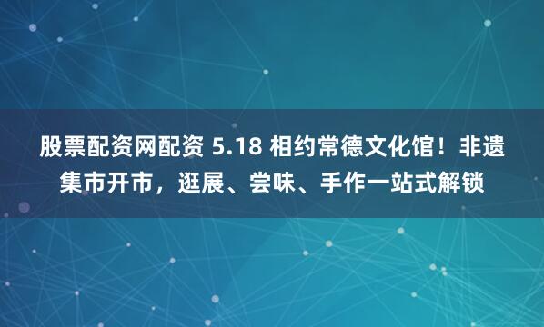 股票配资网配资 5.18 相约常德文化馆！非遗集市开市，逛展、尝味、手作一站式解锁