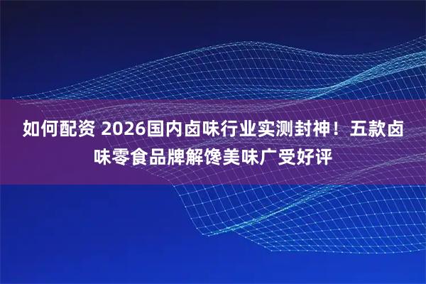 如何配资 2026国内卤味行业实测封神！五款卤味零食品牌解馋美味广受好评