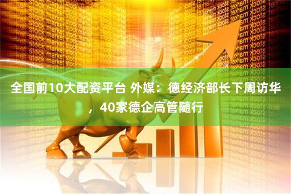 全国前10大配资平台 外媒：德经济部长下周访华，40家德企高管随行