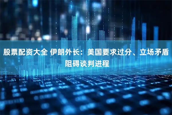 股票配资大全 伊朗外长：美国要求过分、立场矛盾 阻碍谈判进程
