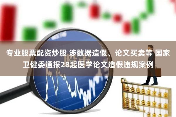 专业股票配资炒股 涉数据造假、论文买卖等 国家卫健委通报28起医学论文造假违规案例