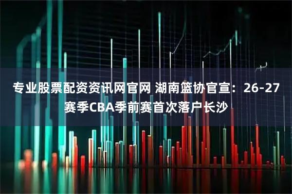 专业股票配资资讯网官网 湖南篮协官宣：26-27赛季CBA季前赛首次落户长沙